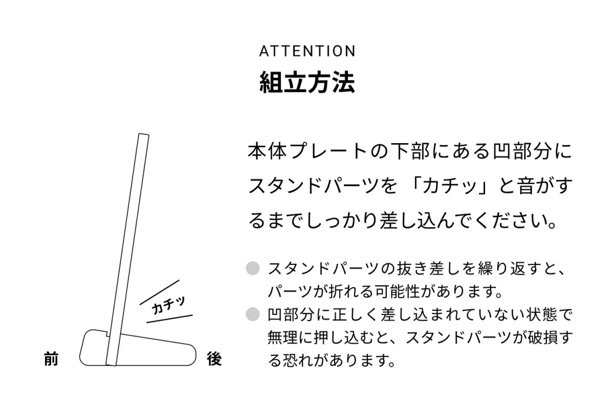 ATTENTION 組立方法 本来プレートの下部にある凸部分にスタンドパーツを「カチッ」と音がするまでしっかり差し込んでください。● スタンドパーツの抜き差しを繰り返すと、パーツが折れる可能性があります。● 凸部分に正しく差し込まれていない状態で無理に押し込むと、スタンドパーツが破損する恐れがあります。