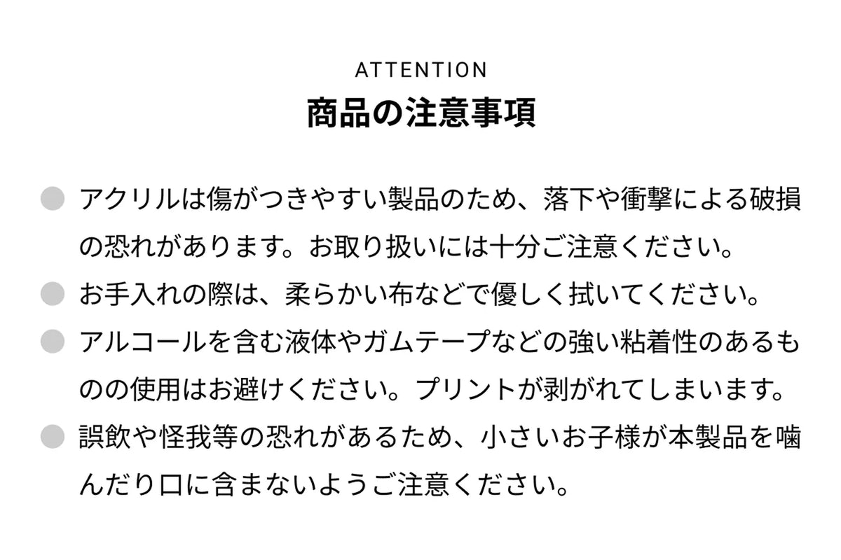 ATTENTION 商品の注意事項 ● アクリルは傷がつきやすい製品のため、落下や衝撃による破損の恐れがあります。お取り扱いには十分ご注意ください。● お手入れの際は、柔らかい布などで優しく拭いてください。● アルコールを含む液体やガムテープなどの強い粘着性のあるものの使用はお避けください。プリントが剥がれて剥がれてしまいます。● 誤飲や怪我等の恐れがあるため、小さいお子様が本製品を噛んだり口に含まないようご注意ください。