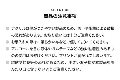 ATTENTION 商品の注意事項 ● アクリルは傷がつきやすい製品のため、落下や衝撃による破損の恐れがあります。お取り扱いには十分ご注意ください。● お手入れの際は、柔らかい布などで優しく拭いてください。● アルコールを含む液体やガムテープなどの強い粘着性のあるものの使用はお避けください。プリントが剥がれて剥がれてしまいます。● 誤飲や怪我等の恐れがあるため、小さいお子様が本製品を噛んだり口に含まないようご注意ください。
